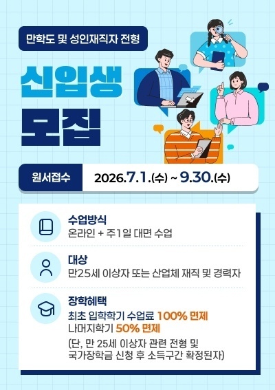 만학도 및 성인재직자 전형 신입생 모집 -원서접수 : 2026.7.1.(수) ~ 9.30.(수) -수업방식 : 온라인 + 주1일 대면 수업 -대상 : 만25세 이상자 또는 산업체 재직 및 경력자 -장학혜택 : 최초 입학학기 수업료 100% 면제 나머지학기 50% 면제(단, 만 25세 이상자 관련 전형 및 국가장학금 신청 후 소득구간 확정된자)