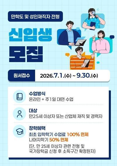 만학도 및 성인재직자 전형 신입생 모집 -원서접수 : 2026.7.1.(수) ~ 9.30.(수) -수업방식 : 온라인 + 주1일 대면 수업 -대상 : 만25세 이상자 또는 산업체 재직 및 경력자 -장학혜택 : 최초 입학학기 수업료 100% 면제 나머지학기 50% 면제(단, 만 25세 이상자 관련 전형 및 국가장학금 신청 후 소득구간 확정된자)